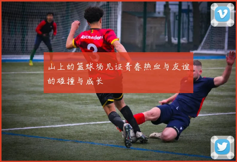 山上的篮球场见证青春热血与友谊的碰撞与成长