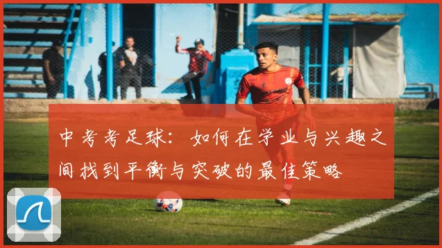 中考考足球：如何在学业与兴趣之间找到平衡与突破的最佳策略