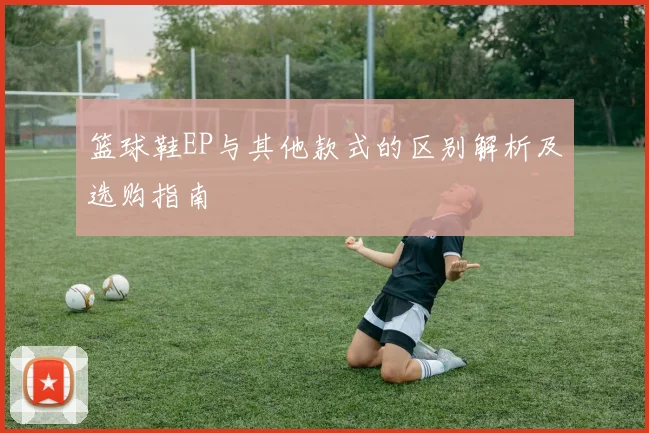 篮球鞋EP与其他款式的区别解析及选购指南
