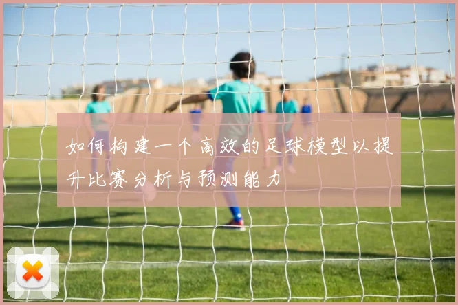 如何构建一个高效的足球模型以提升比赛分析与预测能力