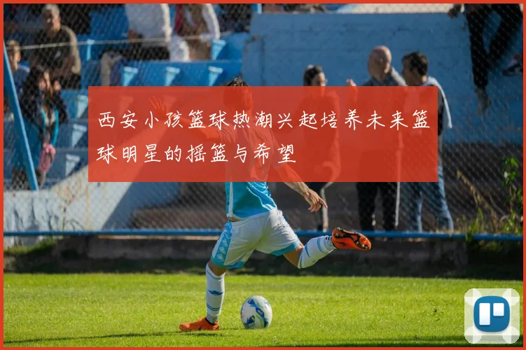 西安小孩篮球热潮兴起培养未来篮球明星的摇篮与希望