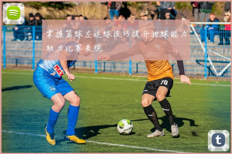 掌握篮球左运球技巧提升控球能力助力比赛表现