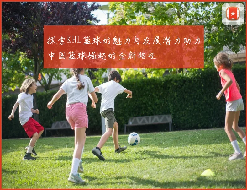探索KHL篮球的魅力与发展潜力助力中国篮球崛起的全新路径